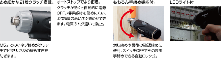 配有精美的21級離合器。 擰緊至M5的小螺釘非常適合離合器。 防止螺絲擰得過緊。 自動停止更準確。 離合器啟動時，電源自動關閉。 高度的螺釘擰緊不會輕易損壞配合件。 防止浪費電力。 當然具有手擰緊功能。 方便進行額外的擰緊和終確認擰緊。 自動鎖定型，可以在關閉狀態下手動擰緊。 帶LED燈
